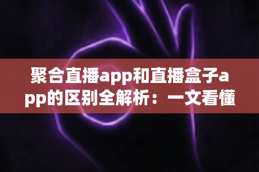 聚合直播app和直播盒子app的区别全解析:一文看懂两类应用的本质差异与选择指南 聚合直播app和直播盒子app的区别全解析:一文看懂两类应用的本质差异与选择指南