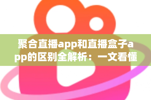 聚合直播app和直播盒子app的区别全解析：一文看懂两类应用的本质差异与选择指南