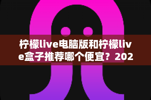 柠檬live电脑版和柠檬live盒子推荐哪个便宜?2024最新选购对比与省钱攻略全解析 柠檬live电脑版和柠檬live盒子推荐哪个便宜?2024最新选购对比与省钱攻略全解析