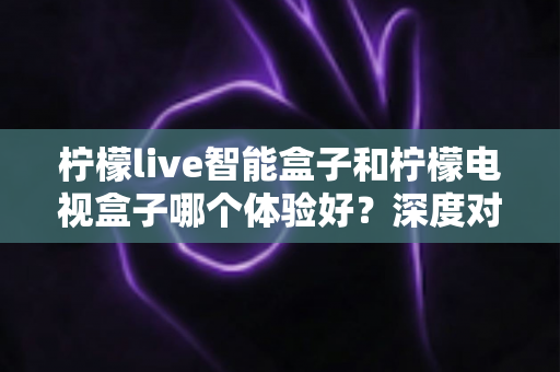 柠檬live智能盒子和柠檬电视盒子哪个体验好?深度对比评测助你选对不踩坑 柠檬live智能盒子和柠檬电视盒子哪个体验好?深度对比评测助你选对不踩坑