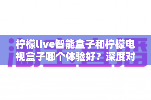 柠檬live智能盒子和柠檬电视盒子哪个体验好?深度对比评测助你选对不踩坑 柠檬live智能盒子和柠檬电视盒子哪个体验好?深度对比评测助你选对不踩坑
