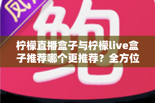 柠檬直播盒子与柠檬live盒子推荐哪个更推荐？全方位深度对比评测与实用选购指南