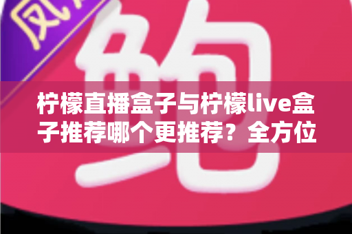 柠檬直播盒子与柠檬live盒子推荐哪个更推荐？全方位深度对比评测与实用选购指南