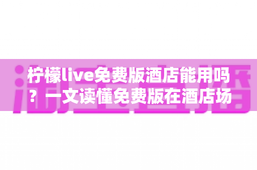 柠檬live免费版酒店能用吗?一文读懂免费版在酒店场景的完整使用攻略 柠檬live免费版酒店能用吗?一文读懂免费版在酒店场景的完整使用攻略