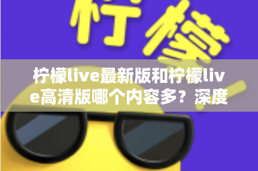 柠檬live最新版和柠檬live高清版哪个内容多?深度对比解析帮你选对版本 柠檬live最新版和柠檬live高清版哪个内容多?深度对比解析帮你选对版本