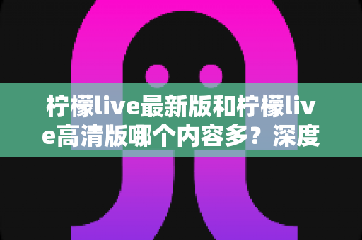 柠檬live最新版和柠檬live高清版哪个内容多？深度对比解析帮你选对版本