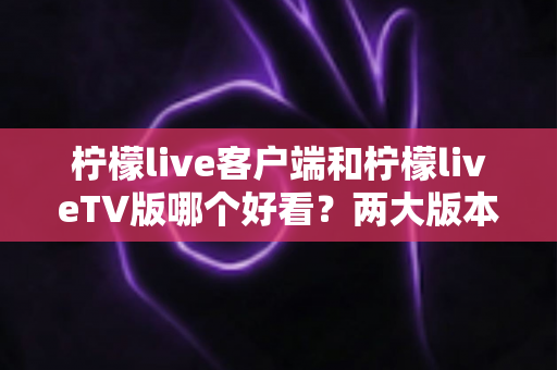 柠檬live客户端和柠檬liveTV版哪个好看？两大版本观看体验全对比与实用选择指南