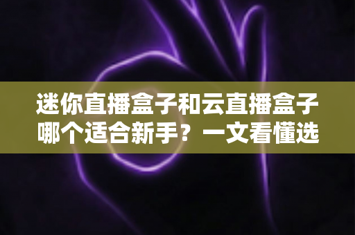 迷你直播盒子和云直播盒子哪个适合新手？一文看懂选购指南与避坑攻略