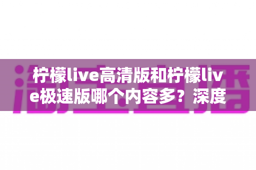 柠檬live高清版和柠檬live极速版哪个内容多？深度对比解析帮你选对版本
