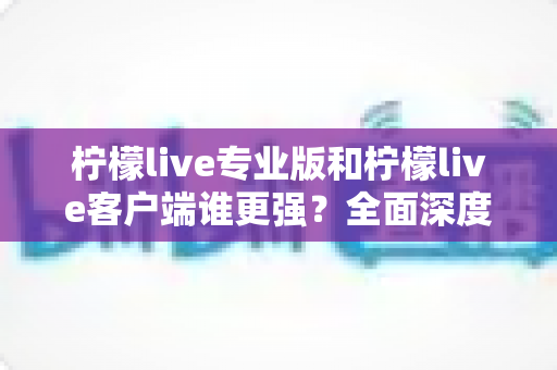柠檬live专业版和柠檬live客户端谁更强?全面深度对比评测,帮你选对直播利器 柠檬live专业版和柠檬live客户端谁更强?全面深度对比评测,帮你选对直播利器