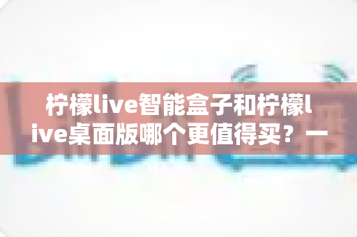 柠檬live智能盒子和柠檬live桌面版哪个更值得买？一篇讲透选购逻辑的深度对比指南
