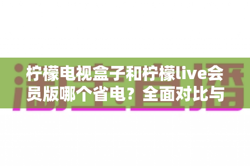 柠檬电视盒子和柠檬live会员版哪个省电?全面对比与省电优化指南 柠檬电视盒子和柠檬live会员版哪个省电?全面对比与省电优化指南