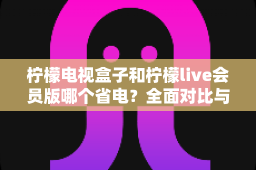 柠檬电视盒子和柠檬live会员版哪个省电?全面对比与省电优化指南 柠檬电视盒子和柠檬live会员版哪个省电?全面对比与省电优化指南