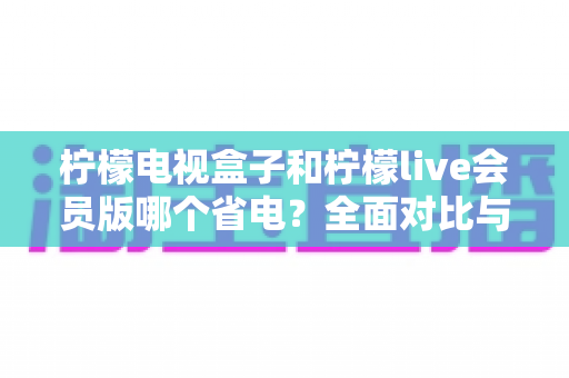 柠檬电视盒子和柠檬live会员版哪个省电？全面对比与省电优化指南