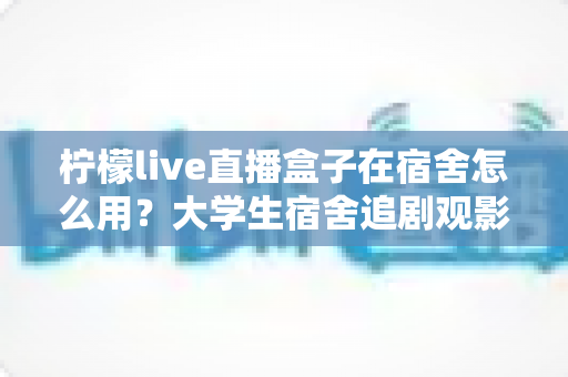 柠檬live直播盒子在宿舍怎么用？大学生宿舍追剧观影超实用全攻略
