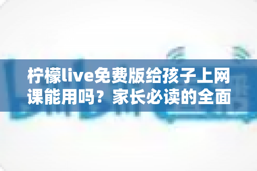 柠檬live免费版给孩子上网课能用吗？家长必读的全面分析与实用指南
