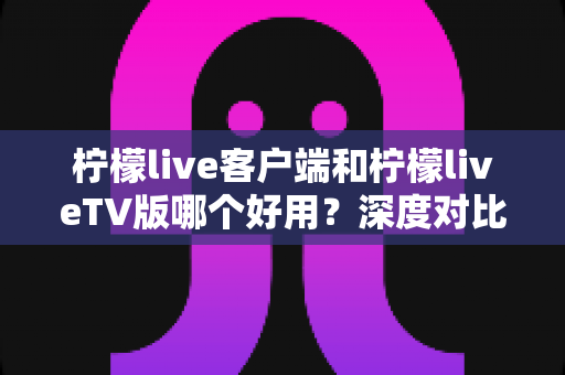 柠檬live客户端和柠檬liveTV版哪个好用？深度对比分析帮你选出最适合自己的观看方式