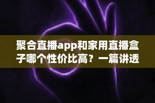 聚合直播app和家用直播盒子哪个性价比高?一篇讲透的选购对比指南 聚合直播app和家用直播盒子哪个性价比高?一篇讲透的选购对比指南
