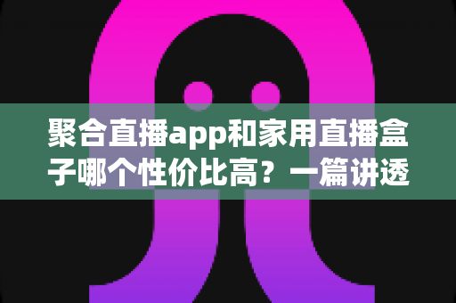 聚合直播app和家用直播盒子哪个性价比高?一篇讲透的选购对比指南 聚合直播app和家用直播盒子哪个性价比高?一篇讲透的选购对比指南