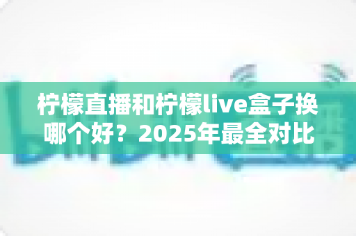柠檬直播和柠檬live盒子换哪个好？2025年最全对比评测与选购指南