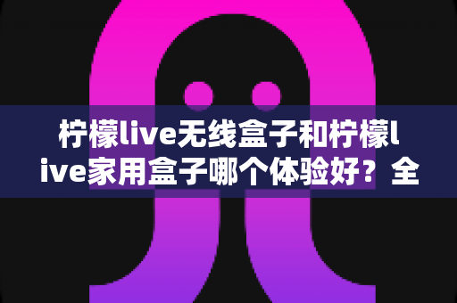 柠檬live无线盒子和柠檬live家用盒子哪个体验好？全方位深度对比解析帮你选对不踩坑