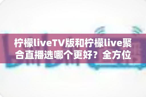 柠檬liveTV版和柠檬live聚合直播选哪个更好？全方位对比解析与实用选择指南