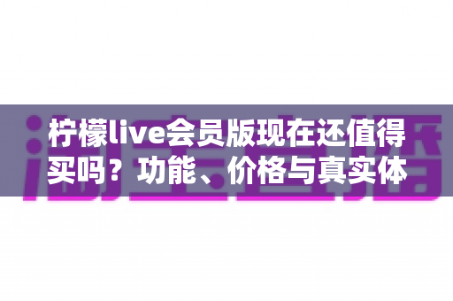 柠檬live会员版现在还值得买吗?功能、价格与真实体验全方位深度解析 柠檬live会员版现在还值得买吗?功能、价格与真实体验全方位深度解析