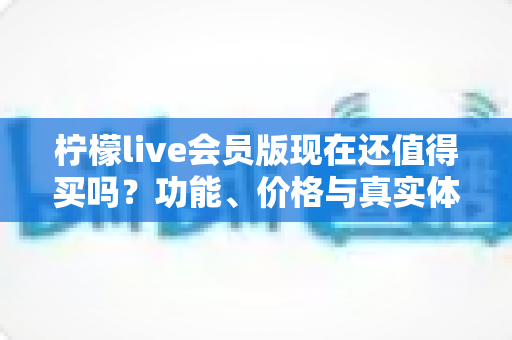 柠檬live会员版现在还值得买吗？功能、价格与真实体验全方位深度解析