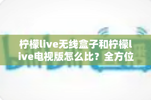 柠檬live无线盒子和柠檬live电视版怎么比？全方位深度对比助你轻松选对观影利器
