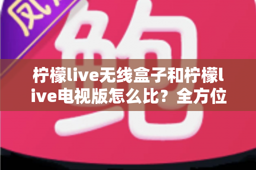 柠檬live无线盒子和柠檬live电视版怎么比？全方位深度对比助你轻松选对观影利器
