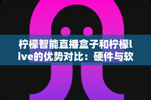 柠檬智能直播盒子和柠檬live的优势对比：硬件与软件双方案深度解析，助你找到最适合的直播利器