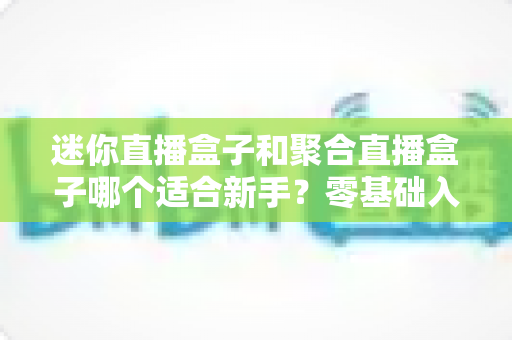 迷你直播盒子和聚合直播盒子哪个适合新手？零基础入门必看的高性价比选购指南