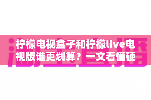 柠檬电视盒子和柠檬live电视版谁更划算?一文看懂硬件与软件的最优选择 柠檬电视盒子和柠檬live电视版谁更划算?一文看懂硬件与软件的最优选择