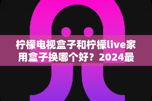 柠檬电视盒子和柠檬live家用盒子换哪个好？2024最新选购对比指南帮你一次看懂