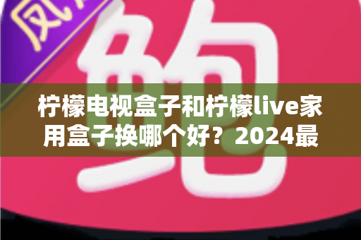 柠檬电视盒子和柠檬live家用盒子换哪个好？2024最新选购对比指南帮你一次看懂