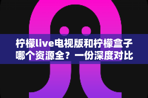 柠檬live电视版和柠檬盒子哪个资源全？一份深度对比指南，帮你选对大屏观影利器