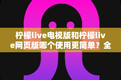 柠檬live电视版和柠檬live网页版哪个使用更简单？全方位对比评测助你轻松上手