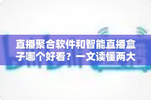 直播聚合软件和智能直播盒子哪个好看？一文读懂两大追播方式的优缺点与选购建议