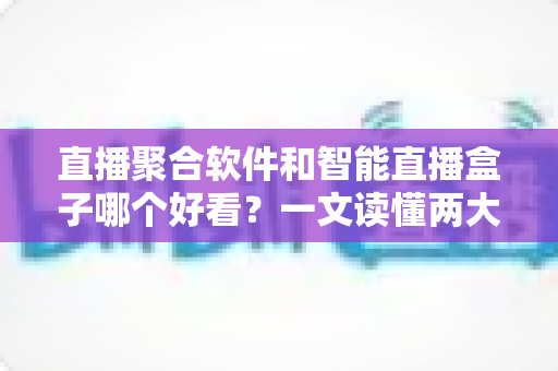 直播聚合软件和智能直播盒子哪个好看？一文读懂两大追播方式的优缺点与选购建议