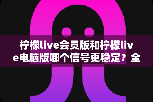柠檬live会员版和柠檬live电脑版哪个信号更稳定?全面对比与实用选择指南 柠檬live会员版和柠檬live电脑版哪个信号更稳定?全面对比与实用选择指南