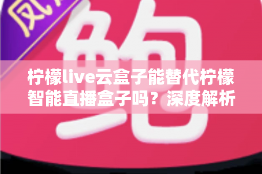 柠檬live云盒子能替代柠檬智能直播盒子吗？深度解析两者差异与选购指南