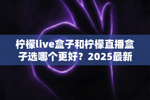 柠檬live盒子和柠檬直播盒子选哪个更好?2025最新选购对比指南与避坑全攻略 柠檬live盒子和柠檬直播盒子选哪个更好?2025最新选购对比指南与避坑全攻略