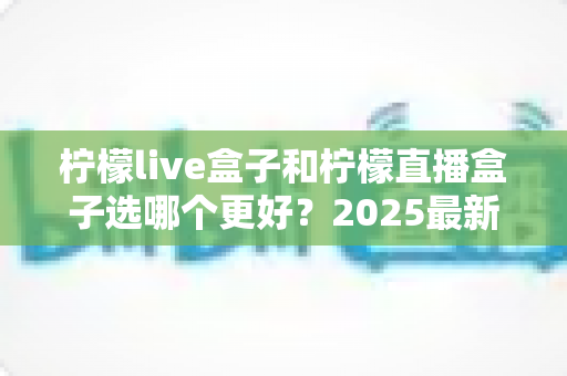 柠檬live盒子和柠檬直播盒子选哪个更好？2025最新选购对比指南与避坑全攻略