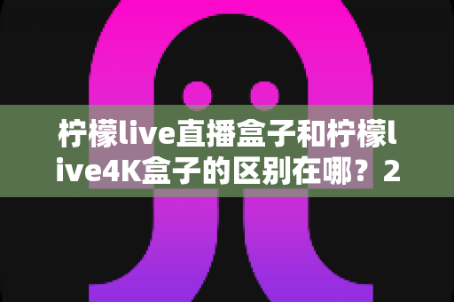 柠檬live直播盒子和柠檬live4K盒子的区别在哪？2025年最全选购对比指南