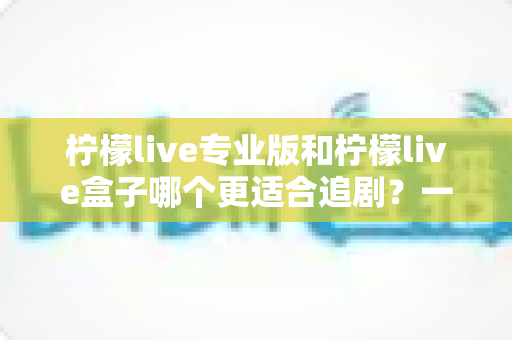 柠檬live专业版和柠檬live盒子哪个更适合追剧？一篇讲透的深度对比与选购指南