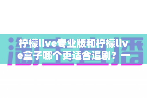 柠檬live专业版和柠檬live盒子哪个更适合追剧？一篇讲透的深度对比与选购指南