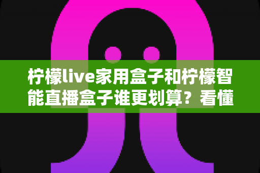柠檬live家用盒子和柠檬智能直播盒子谁更划算?看懂价格、性能与适用人群再掏钱 柠檬live家用盒子和柠檬智能直播盒子谁更划算?看懂价格、性能与适用人群再掏钱