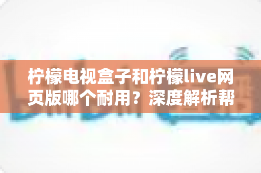 柠檬电视盒子和柠檬live网页版哪个耐用?深度解析帮你做出明智选择 柠檬电视盒子和柠檬live网页版哪个耐用?深度解析帮你做出明智选择