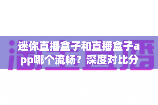 迷你直播盒子和直播盒子app哪个流畅？深度对比分析帮你选出最佳观影方案