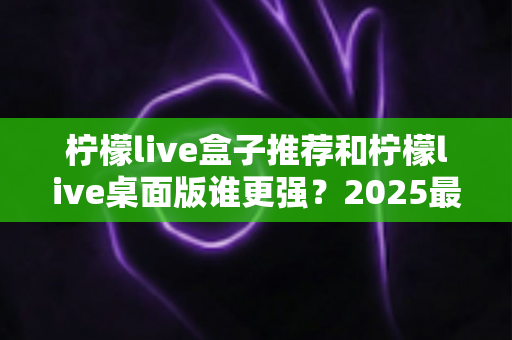 柠檬live盒子推荐和柠檬live桌面版谁更强?2025最新深度对比评测与选购指南 柠檬live盒子推荐和柠檬live桌面版谁更强?2025最新深度对比评测与选购指南